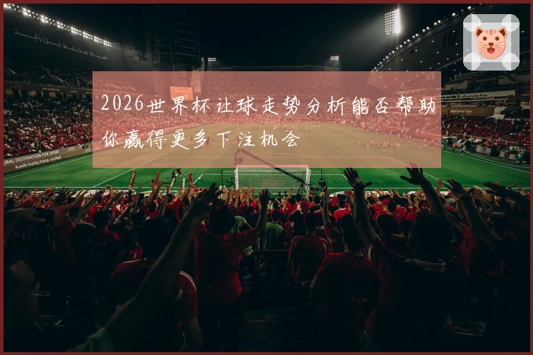 2026世界杯让球走势分析能否帮助你赢得更多下注机会